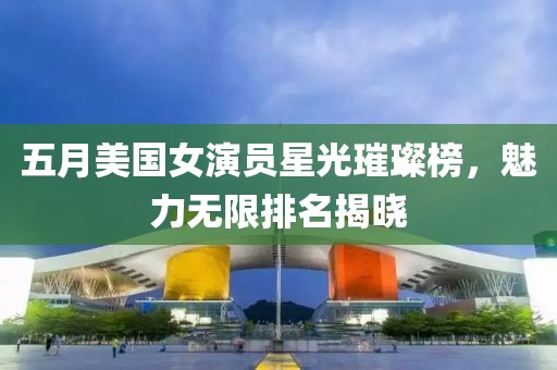 五月美国女演员星光璀璨榜，魅力无限排名揭晓