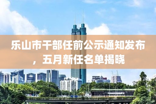 乐山市干部任前公示通知发布，五月新任名单揭晓