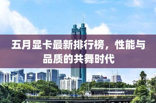 五月显卡最新排行榜，性能与品质的共舞时代