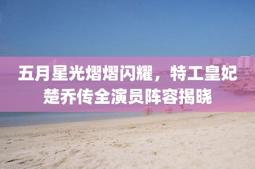 五月星光熠熠闪耀，特工皇妃楚乔传全演员阵容揭晓