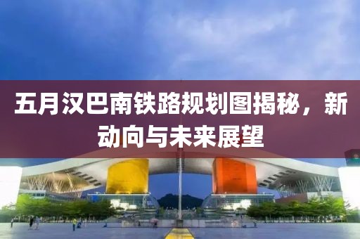 五月汉巴南铁路规划图揭秘，新动向与未来展望
