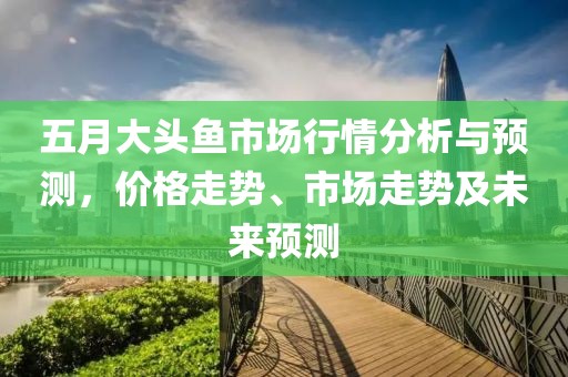 五月大头鱼市场行情分析与预测，价格走势、市场走势及未来预测