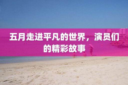五月走进平凡的世界，演员们的精彩故事