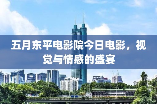 五月东平电影院今日电影，视觉与情感的盛宴