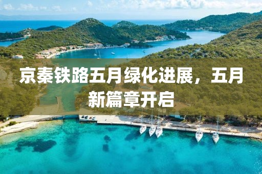 京秦铁路五月绿化进展，五月新篇章开启