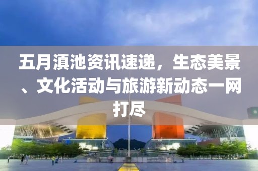 五月滇池资讯速递，生态美景、文化活动与旅游新动态一网打尽