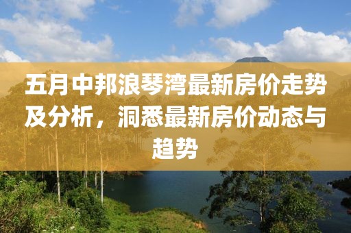 五月中邦浪琴湾最新房价走势及分析，洞悉最新房价动态与趋势