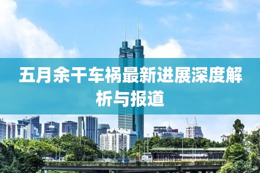 五月余干车祸最新进展深度解析与报道