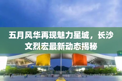 五月风华再现魅力星城，长沙文烈宏最新动态揭秘