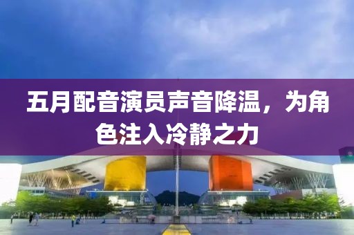 五月配音演员声音降温，为角色注入冷静之力