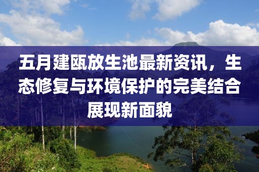 五月建瓯放生池最新资讯，生态修复与环境保护的完美结合展现新面貌