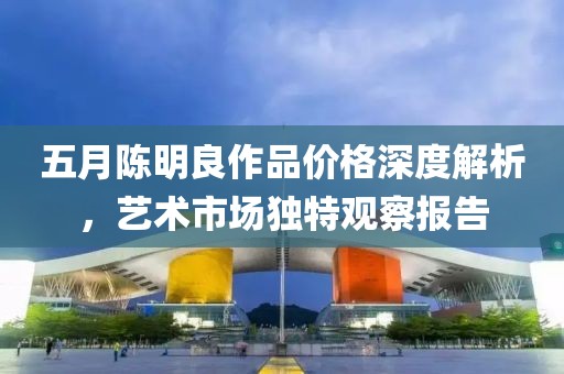 五月陈明良作品价格深度解析，艺术市场独特观察报告