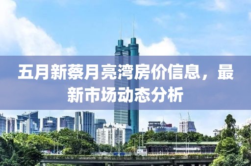 五月新蔡月亮湾房价信息，最新市场动态分析