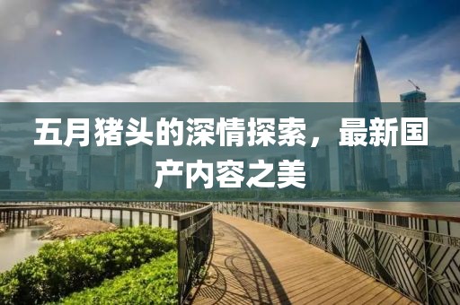 五月猪头的深情探索，最新国产内容之美