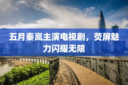 五月秦岚主演电视剧，荧屏魅力闪耀无限