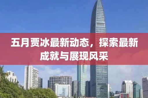五月贾冰最新动态，探索最新成就与展现风采