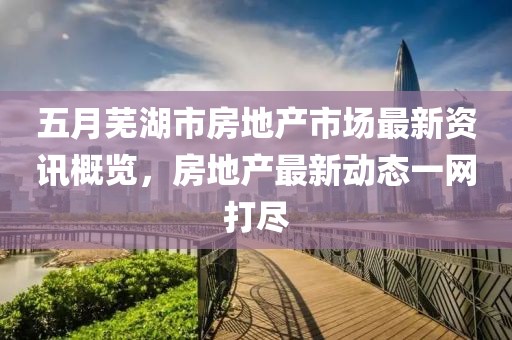 五月芜湖市房地产市场最新资讯概览，房地产最新动态一网打尽
