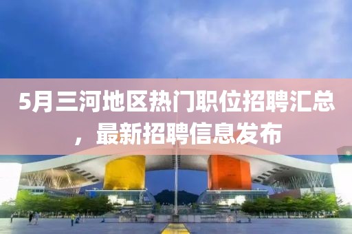 5月三河地区热门职位招聘汇总，最新招聘信息发布