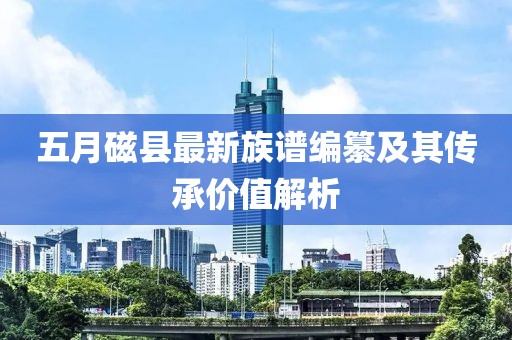 五月磁县最新族谱编纂及其传承价值解析