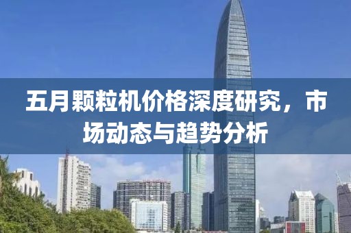 五月颗粒机价格深度研究，市场动态与趋势分析