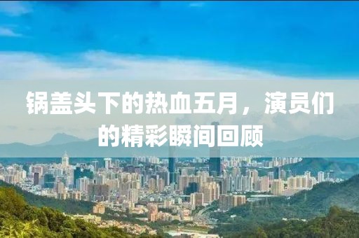 锅盖头下的热血五月，演员们的精彩瞬间回顾