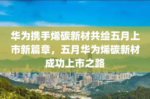 华为携手烯碳新材共绘五月上市新篇章，五月华为烯碳新材成功上市之路