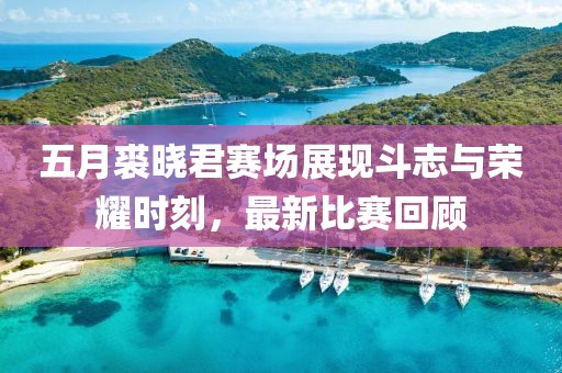 五月裘晓君赛场展现斗志与荣耀时刻，最新比赛回顾