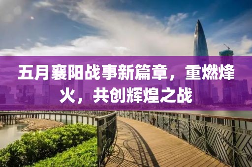 五月襄阳战事新篇章，重燃烽火，共创辉煌之战