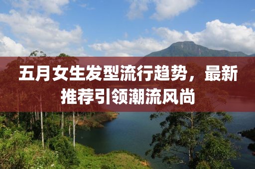 五月女生发型流行趋势，最新推荐引领潮流风尚