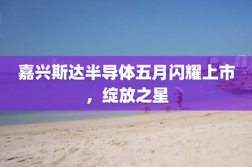 嘉兴斯达半导体五月闪耀上市，绽放之星