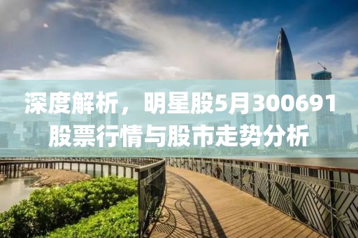 深度解析，明星股5月300691股票行情与股市走势分析