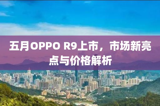 五月OPPO R9上市，市场新亮点与价格解析