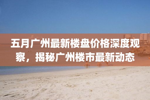 五月广州最新楼盘价格深度观察，揭秘广州楼市最新动态
