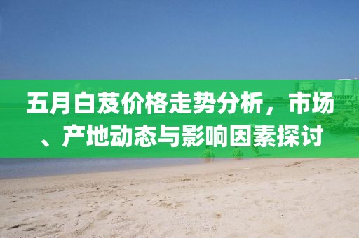 五月白芨价格走势分析，市场、产地动态与影响因素探讨