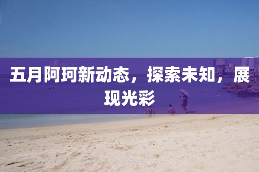 五月阿珂新动态，探索未知，展现光彩