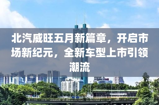北汽威旺五月新篇章，开启市场新纪元，全新车型上市引领潮流