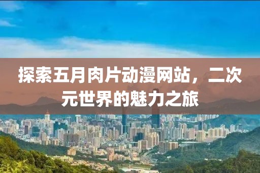 探索五月肉片动漫网站，二次元世界的魅力之旅