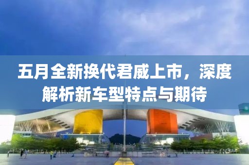 五月全新换代君威上市，深度解析新车型特点与期待