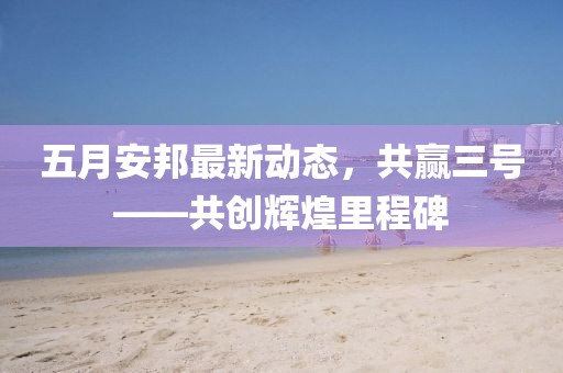 五月安邦最新动态，共赢三号——共创辉煌里程碑