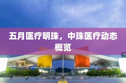 五月医疗明珠，中珠医疗动态概览