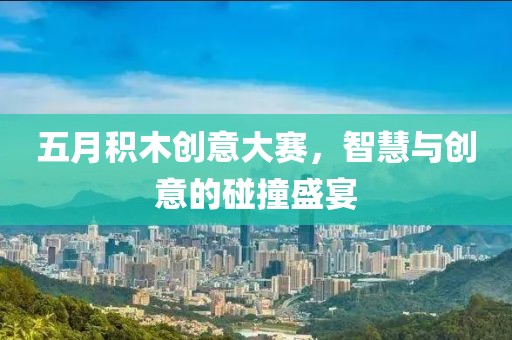 五月积木创意大赛，智慧与创意的碰撞盛宴