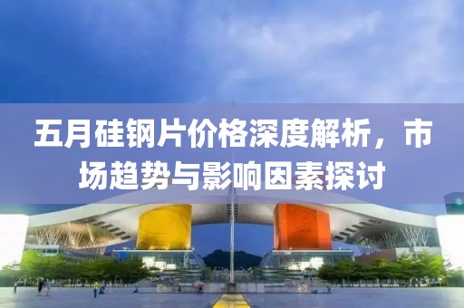 五月硅钢片价格深度解析，市场趋势与影响因素探讨