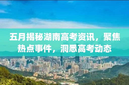五月揭秘湖南高考资讯，聚焦热点事件，洞悉高考动态