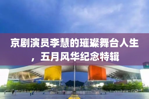 京剧演员李慧的璀璨舞台人生，五月风华纪念特辑