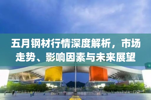 五月钢材行情深度解析，市场走势、影响因素与未来展望