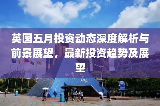 英国五月投资动态深度解析与前景展望，最新投资趋势及展望