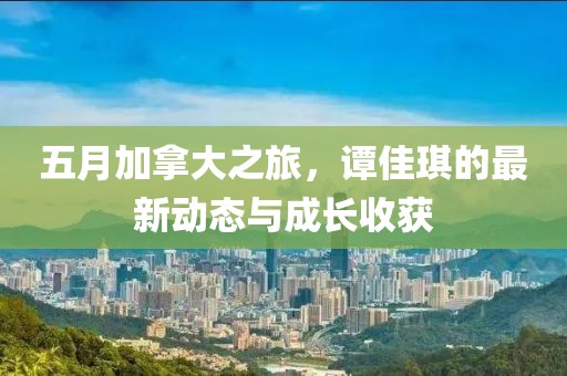 五月加拿大之旅，谭佳琪的最新动态与成长收获