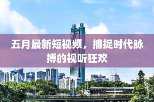 五月最新短视频，捕捉时代脉搏的视听狂欢