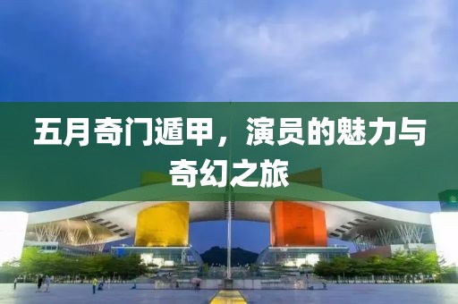 五月奇门遁甲，演员的魅力与奇幻之旅