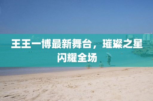 王王一博最新舞台，璀璨之星闪耀全场